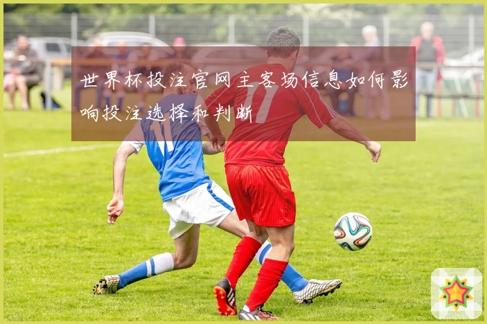 世界杯投注官网主客场信息如何影响投注选择和判断